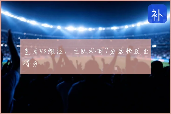 皇马vs维拉，主队补时7分边锋反击得分